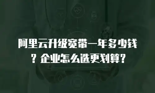 阿里云升级宽带一年多少钱？企业怎么选更划算？