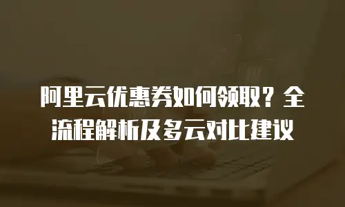 阿里云优惠券如何领取？全流程解析及多云对比建议