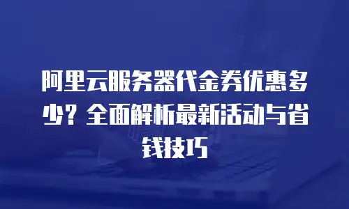 阿里云服务器代金券优惠多少？全面解析最新活动与省钱技巧