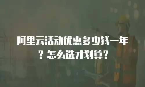 阿里云活动优惠多少钱一年？怎么选才划算？