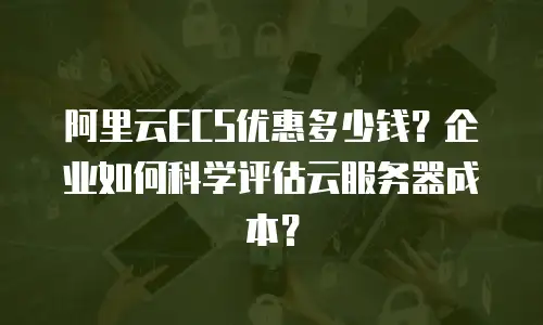 阿里云ECS优惠多少钱？企业如何科学评估云服务器成本？