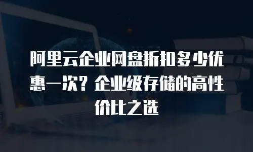 阿里云企业网盘折扣多少优惠一次？企业级存储的高性价比之选