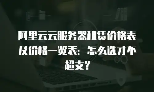 阿里云云服务器租赁价格表及价格一览表：怎么选才不超支？