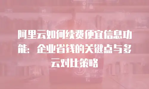 阿里云如何续费便宜信息功能：企业省钱的关键点与多云对比策略