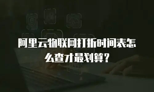 阿里云物联网打折时间表怎么查才最划算？