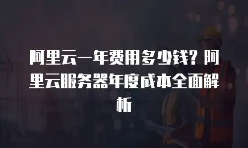 阿里云一年费用多少钱？阿里云服务器年度成本全面解析