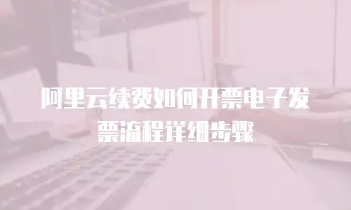 阿里云续费如何开票电子发票流程详细步骤