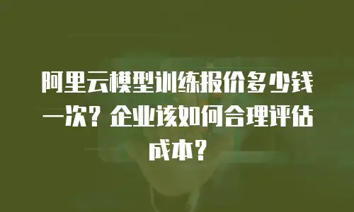 阿里云模型训练报价多少钱一次？企业该如何合理评估成本？