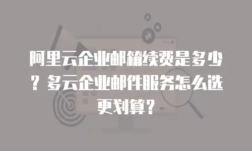 阿里云企业邮箱续费是多少？多云企业邮件服务怎么选更划算？