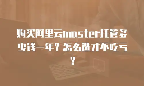 购买阿里云master托管多少钱一年？怎么选才不吃亏？