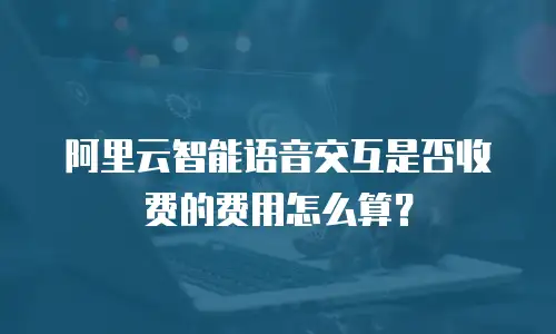 阿里云智能语音交互是否收费的费用怎么算？