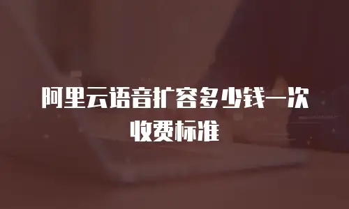 阿里云语音扩容多少钱一次收费标准