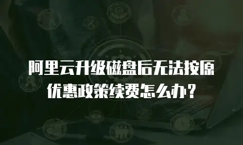 阿里云升级磁盘后无法按原优惠政策续费怎么办？