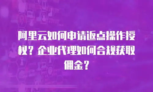 阿里云如何申请返点操作授权？企业代理如何合规获取佣金？