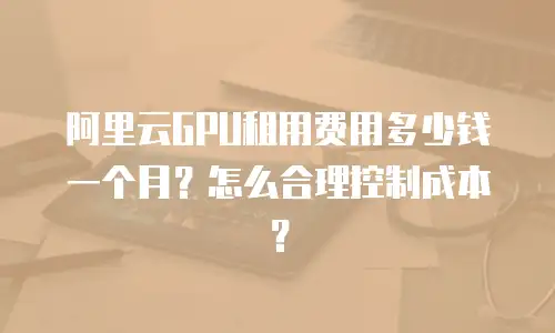 阿里云GPU租用费用多少钱一个月？怎么合理控制成本？