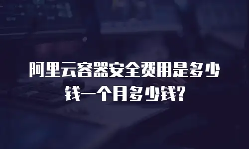 阿里云容器安全费用是多少钱一个月多少钱？