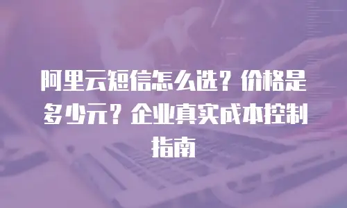 阿里云短信怎么选？价格是多少元？企业真实成本控制指南