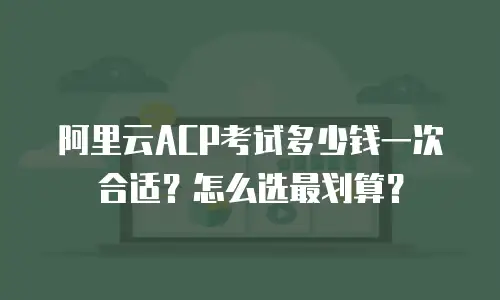 阿里云ACP考试多少钱一次合适？怎么选最划算？