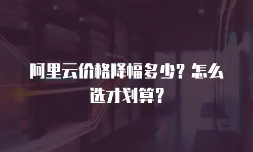 阿里云价格降幅多少？怎么选才划算？