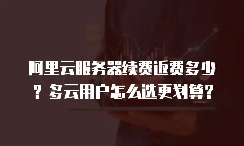 阿里云服务器续费返费多少？多云用户怎么选更划算？