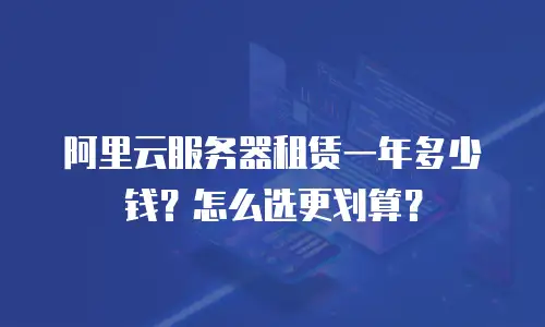 阿里云服务器租赁一年多少钱？怎么选更划算？