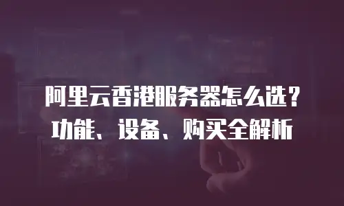 阿里云香港服务器怎么选？功能、设备、购买全解析