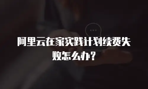 阿里云在家实践计划续费失败怎么办？
