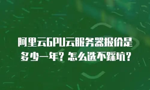 阿里云GPU云服务器报价是多少一年？怎么选不踩坑？