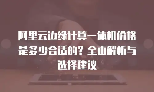阿里云边缘计算一体机价格是多少合适的？全面解析与选择建议