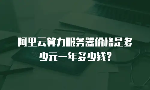 阿里云算力服务器价格是多少元一年多少钱？