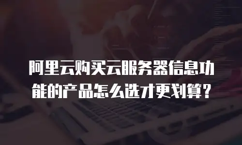 阿里云购买云服务器信息功能的产品怎么选才更划算？