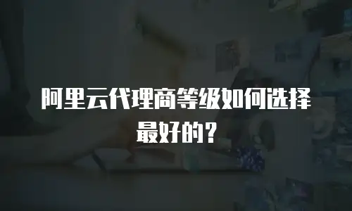 阿里云代理商等级如何选择最好的？