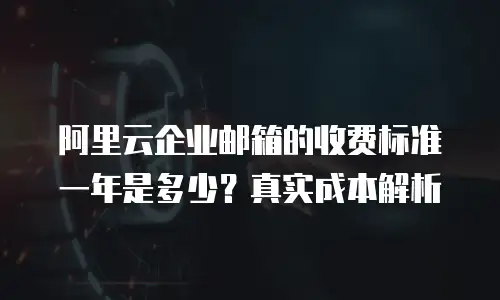 阿里云企业邮箱的收费标准一年是多少？真实成本解析