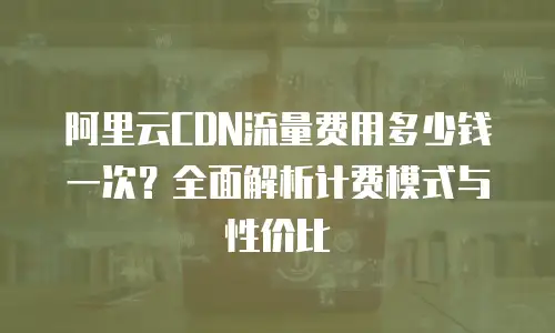 阿里云CDN流量费用多少钱一次？全面解析计费模式与性价比