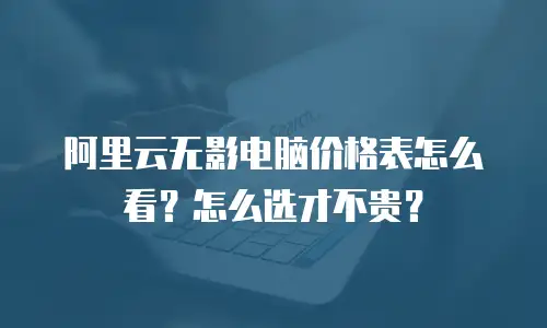 阿里云无影电脑价格表怎么看？怎么选才不贵？