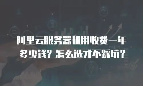阿里云服务器租用收费一年多少钱？怎么选才不踩坑？