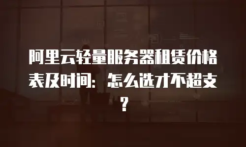 阿里云轻量服务器租赁价格表及时间：怎么选才不超支？