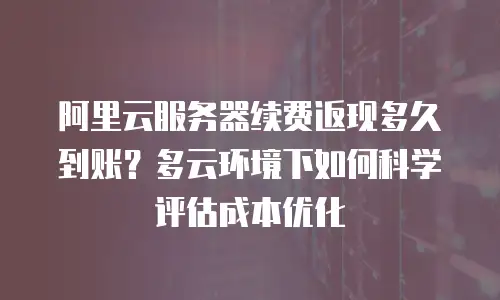阿里云服务器续费返现多久到账？多云环境下如何科学评估成本优化