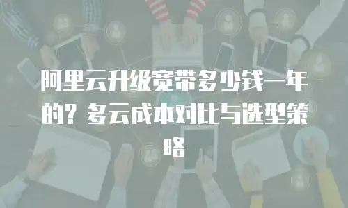 阿里云升级宽带多少钱一年的？多云成本对比与选型策略
