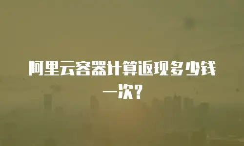 阿里云容器计算返现多少钱一次？