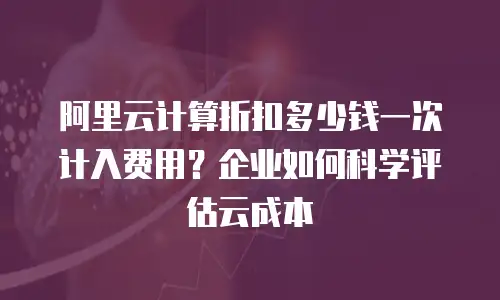 阿里云计算折扣多少钱一次计入费用？企业如何科学评估云成本