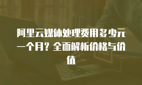 阿里云媒体处理费用多少元一个月？全面解析价格与价值