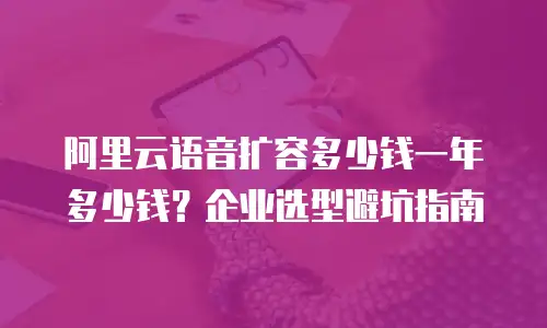 阿里云语音扩容多少钱一年多少钱？企业选型避坑指南