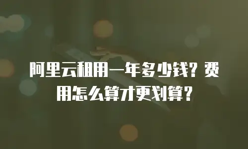 阿里云租用一年多少钱？费用怎么算才更划算？