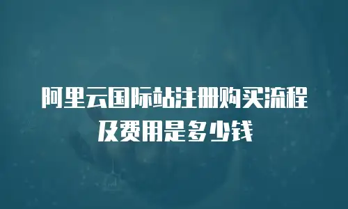 阿里云国际站注册购买流程及费用是多少钱