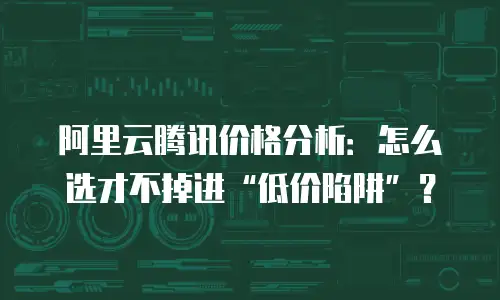 阿里云腾讯价格分析：怎么选才不掉进&ldquo;低价陷阱&rdquo;？