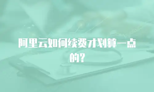 阿里云如何续费才划算一点的？