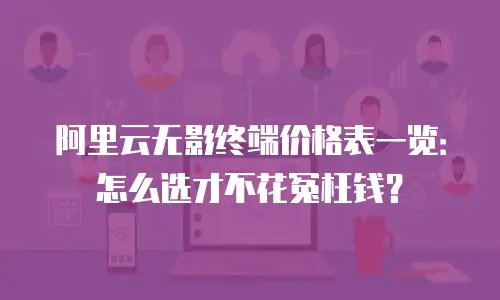 阿里云无影终端价格表一览：怎么选才不花冤枉钱？