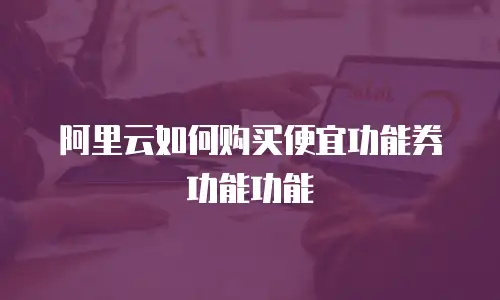 阿里云如何购买便宜功能券功能功能