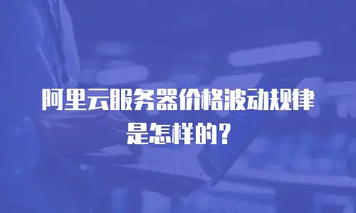 阿里云服务器价格波动规律是怎样的？